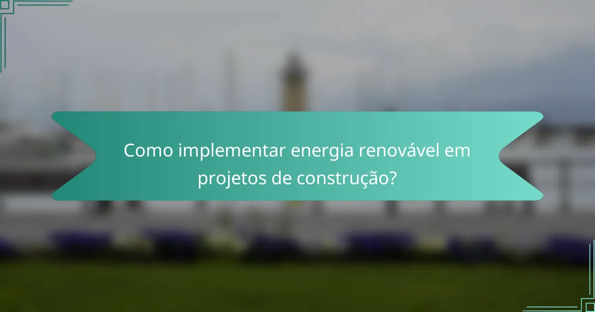 Como implementar energia renovável em projetos de construção?